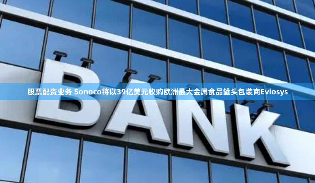股票配资业务 Sonoco将以39亿美元收购欧洲最大金属食品罐头包装商Eviosys