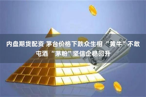 内盘期货配资 茅台价格下跌众生相 “黄牛”不敢屯酒 “茅粉”坚信企稳回升