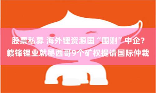 股票私募 海外锂资源国“围剿”中企？赣锋锂业就墨西哥9个矿权提请国际仲裁