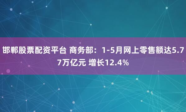 邯郸股票配资平台 商务部：1-5月网上零售额达5.77万亿元 增长12.4%