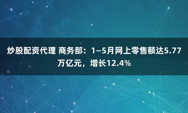 炒股配资代理 商务部：1—5月网上零售额达5.77万亿元，增长12.4%