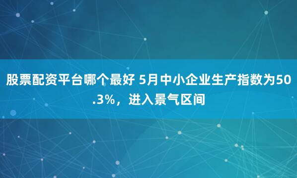 股票配资平台哪个最好 5月中小企业生产指数为50.3%，进入景气区间