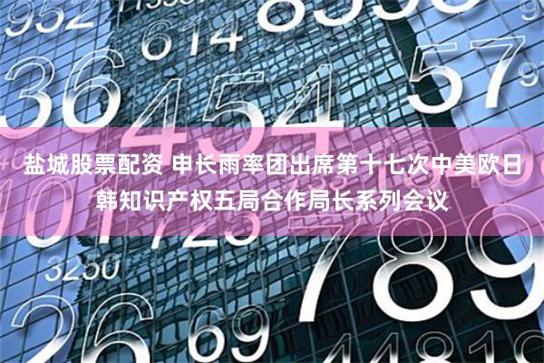 盐城股票配资 申长雨率团出席第十七次中美欧日韩知识产权五局合作局长系列会议