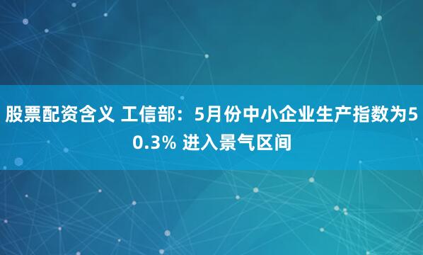 股票配资含义 工信部：5月份中小企业生产指数为50.3% 进入景气区间