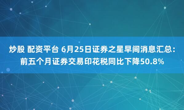 炒股 配资平台 6月25日证券之星早间消息汇总：前五个月证券交易印花税同比下降50.8%