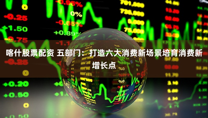 喀什股票配资 五部门：打造六大消费新场景培育消费新增长点