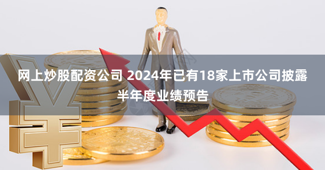 网上炒股配资公司 2024年已有18家上市公司披露半年度业绩预告