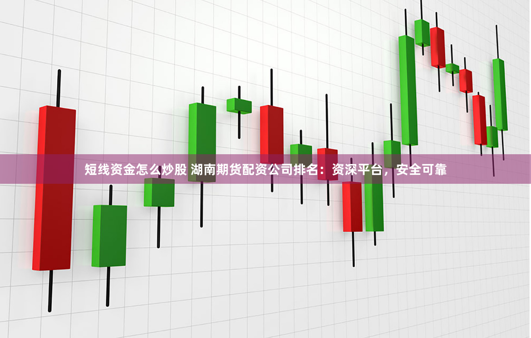 短线资金怎么炒股 湖南期货配资公司排名：资深平台，安全可靠