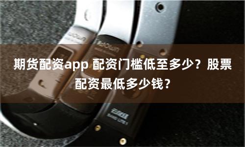 期货配资app 配资门槛低至多少？股票配资最低多少钱？