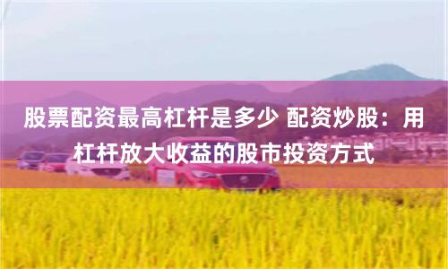 股票配资最高杠杆是多少 配资炒股：用杠杆放大收益的股市投资方式